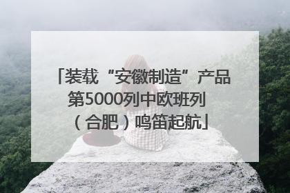 装载“安徽制造”产品 第5000列中欧班列（合肥）鸣笛起航