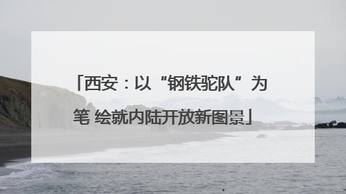 西安：以“钢铁驼队”为笔 绘就内陆开放新图景