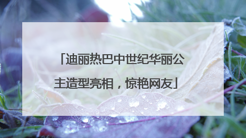 迪丽热巴中世纪华丽公主造型亮相，惊艳网友