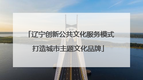 辽宁创新公共文化服务模式 打造城市主题文化品牌