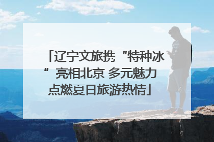 辽宁文旅携“特种冰”亮相北京 多元魅力点燃夏日旅游热情
