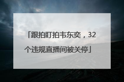 跟拍盯拍韦东奕，32个违规直播间被关停