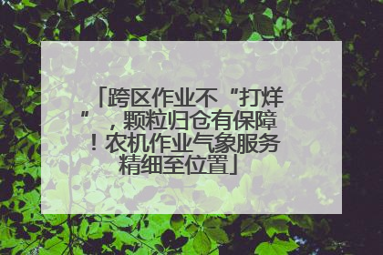 跨区作业不“打烊”，颗粒归仓有保障！农机作业气象服务精细至位置