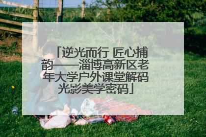 逆光而行 匠心捕韵——淄博高新区老年大学户外课堂解码光影美学密码
