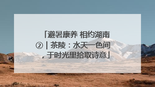 避暑康养 相约湖南②｜茶陵：水天一色间，于时光里拾取诗意