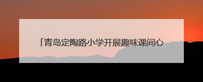 青岛定陶路小学开展趣味课间心理活动，助力学生身心健康成长