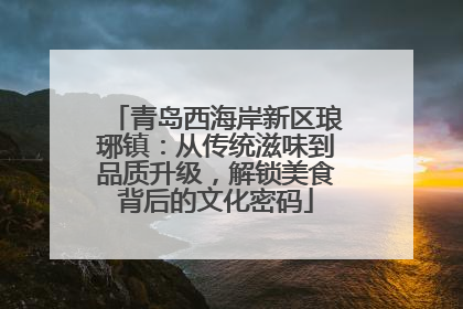 青岛西海岸新区琅琊镇：从传统滋味到品质升级，解锁美食背后的文化密码