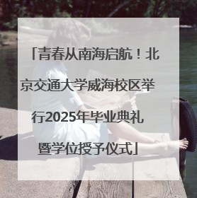 青春从南海启航！北京交通大学威海校区举行2025年毕业典礼暨学位授予仪式