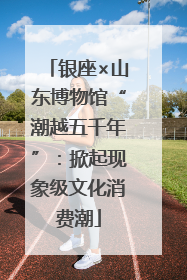 银座×山东博物馆“潮越五千年”：掀起现象级文化消费潮