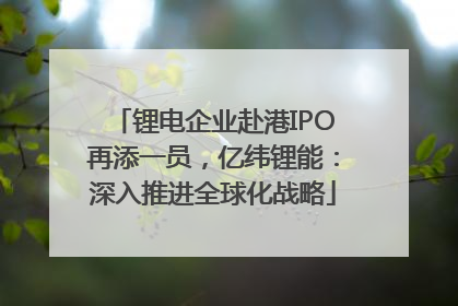 锂电企业赴港IPO再添一员，亿纬锂能：深入推进全球化战略
