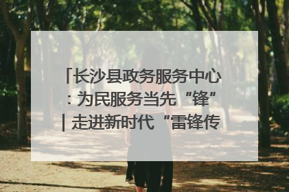 长沙县政务服务中心：为民服务当先“锋”｜走进新时代“雷锋传人 长沙榜样”