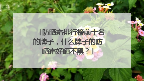 防晒霜排行榜前十名的牌子，什么牌子的防晒霜好晒不黑？