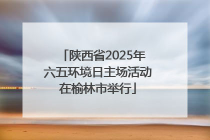 陕西省2025年六五环境日主场活动在榆林市举行