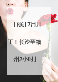 预计7月开工！长沙至赣州2小时