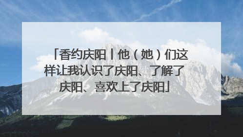 香约庆阳丨他（她）们这样让我认识了庆阳、了解了庆阳、喜欢上了庆阳