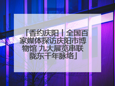 香约庆阳丨全国百家媒体探访庆阳市博物馆 九大展览串联陇东千年脉络