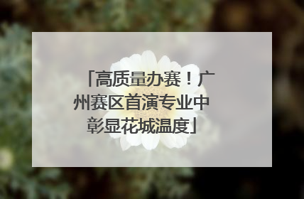 高质量办赛！广州赛区首演专业中彰显花城温度