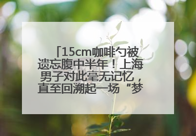 15cm咖啡勺被遗忘腹中半年！上海男子对此毫无记忆，直至回溯起一场“梦境”般的经历