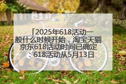 2025年618活动一般什么时候开始，淘宝天猫京东618活动时间已确定：618活动从5月13日开始到6月20日结束
