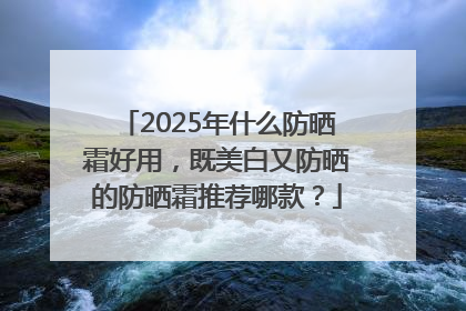 2025年什么防晒霜好用，既美白又防晒的防晒霜推荐哪款？