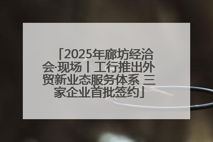 2025年廊坊经洽会·现场丨工行推出外贸新业态服务体系 三家企业首批签约