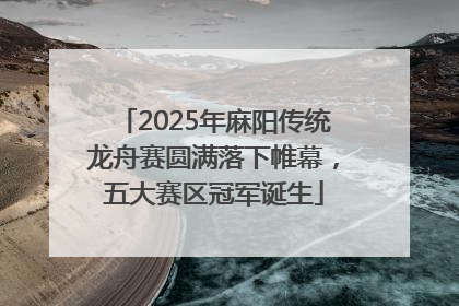 2025年麻阳传统龙舟赛圆满落下帷幕，五大赛区冠军诞生
