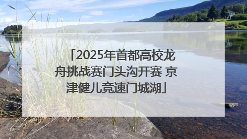 2025年首都高校龙舟挑战赛门头沟开赛 京津健儿竞速门城湖