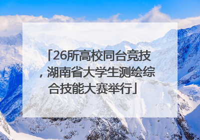 26所高校同台竞技，湖南省大学生测绘综合技能大赛举行