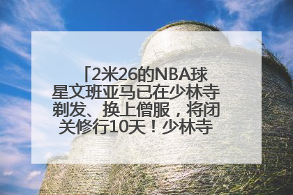 2米26的NBA球星文班亚马已在少林寺剃发、换上僧服，将闭关修行10天！少林寺回应：人在寺里