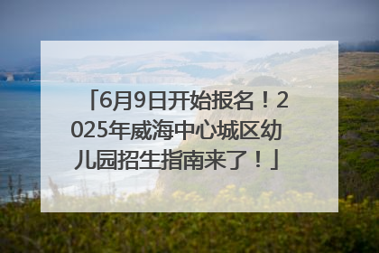 6月9日开始报名！2025年威海中心城区幼儿园招生指南来了！